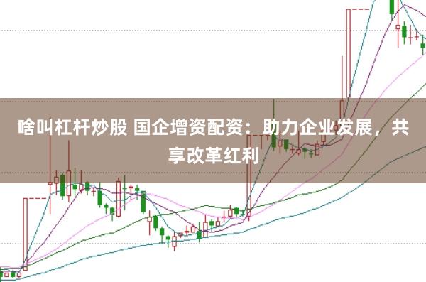 啥叫杠杆炒股 国企增资配资:助力企业发展,共享改革红利
