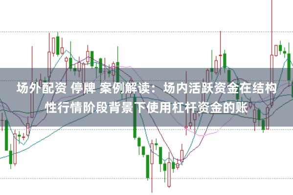 场外配资 停牌 案例解读:场内活跃资金在结构性行情阶段背景下使用杠杆资金的账